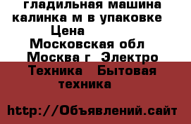 гладильная машина калинка м в упаковке › Цена ­ 5 000 - Московская обл., Москва г. Электро-Техника » Бытовая техника   
